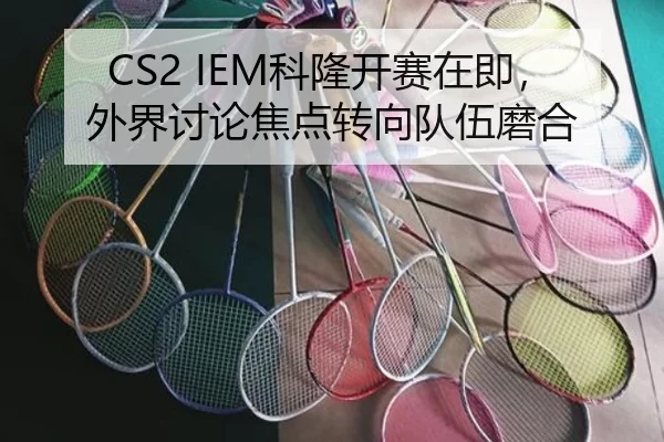 CS2 IEM科隆开赛在即，外界讨论焦点转向队伍磨合