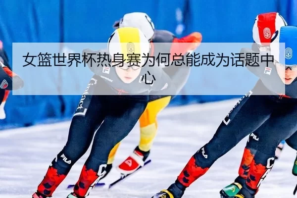女篮世界杯热身赛为何总能成为话题中心