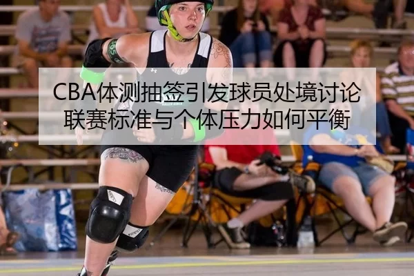 CBA体测抽签引发球员处境讨论 联赛标准与个体压力如何平衡